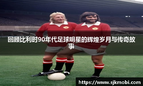 回顾比利时90年代足球明星的辉煌岁月与传奇故事